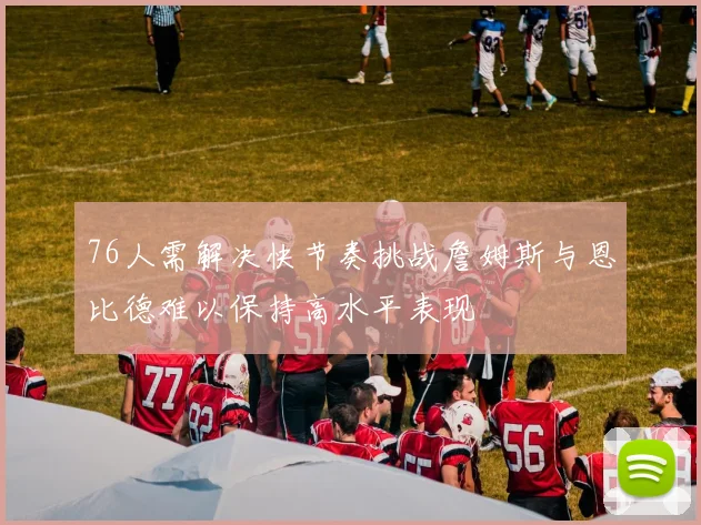76人需解决快节奏挑战詹姆斯与恩比德难以保持高水平表现