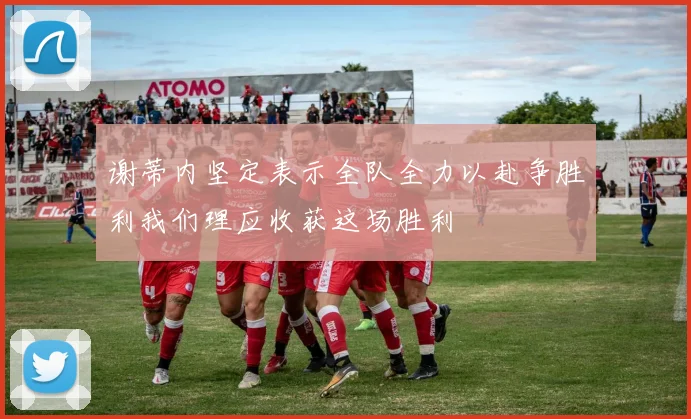 谢蒂内坚定表示全队全力以赴争胜利我们理应收获这场胜利