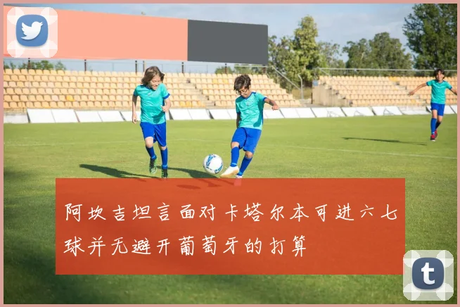 阿坎吉坦言面对卡塔尔本可进六七球并无避开葡萄牙的打算