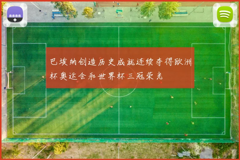 巴埃纳创造历史成就连续夺得欧洲杯奥运会和世界杯三冠荣光