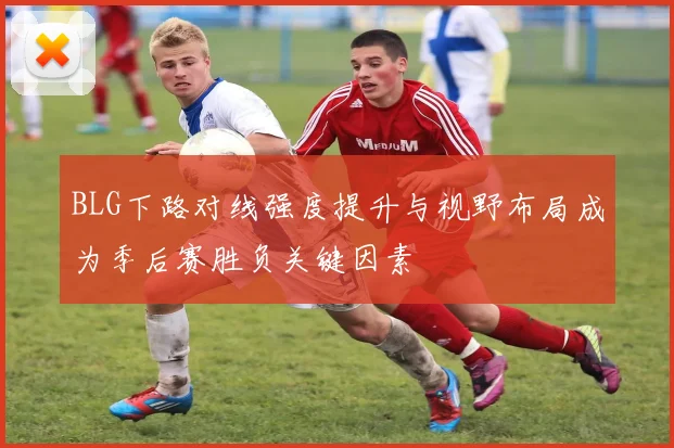 BLG下路对线强度提升与视野布局成为季后赛胜负关键因素
