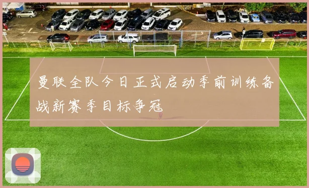 曼联全队今日正式启动季前训练备战新赛季目标争冠