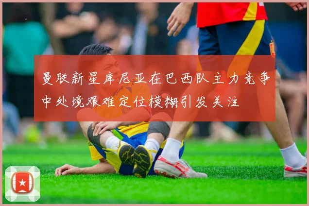 曼联新星库尼亚在巴西队主力竞争中处境艰难定位模糊引发关注