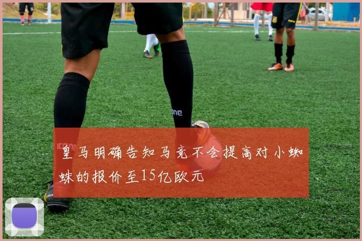 皇马明确告知马竞不会提高对小蜘蛛的报价至15亿欧元