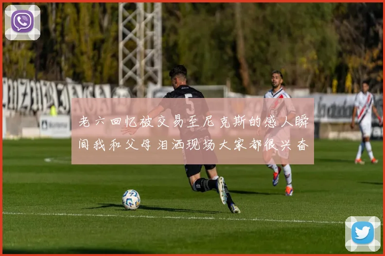 老六回忆被交易至尼克斯的感人瞬间我和父母泪洒现场大家都很兴奋