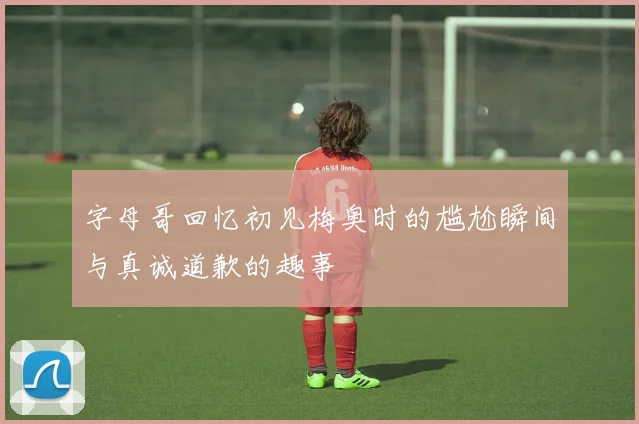 字母哥回忆初见梅奥时的尴尬瞬间与真诚道歉的趣事
